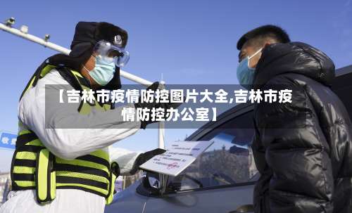 【吉林市疫情防控图片大全,吉林市疫情防控办公室】