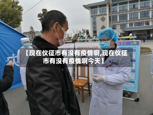 【现在仪征市有没有疫情啊,现在仪征市有没有疫情啊今天】