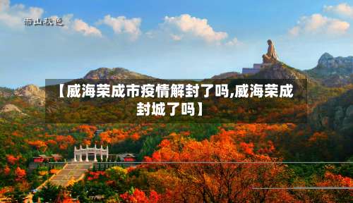 【威海荣成市疫情解封了吗,威海荣成封城了吗】