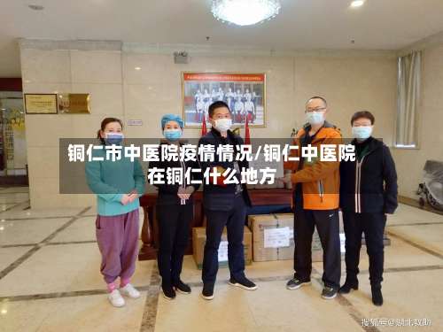 铜仁市中医院疫情情况/铜仁中医院在铜仁什么地方