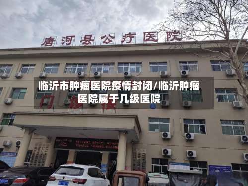 临沂市肿瘤医院疫情封闭/临沂肿瘤医院属于几级医院-第2张图片