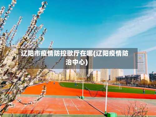辽阳市疫情防控歌厅在哪(辽阳疫情防治中心)
