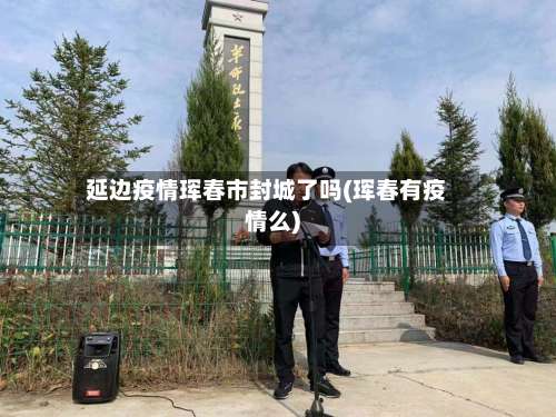 延边疫情珲春市封城了吗(珲春有疫情么)-第2张图片