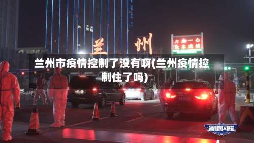 兰州市疫情控制了没有啊(兰州疫情控制住了吗)-第2张图片