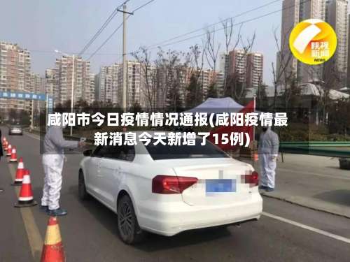 咸阳市今日疫情情况通报(咸阳疫情最新消息今天新增了15例)-第2张图片