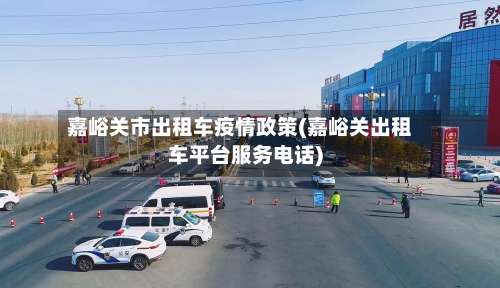 嘉峪关市出租车疫情政策(嘉峪关出租车平台服务电话)