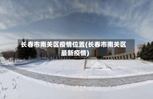 长春市南关区疫情位置(长春市南关区最新疫情)
