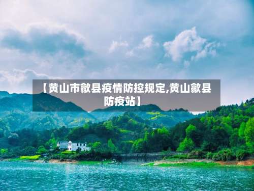 【黄山市歙县疫情防控规定,黄山歙县防疫站】