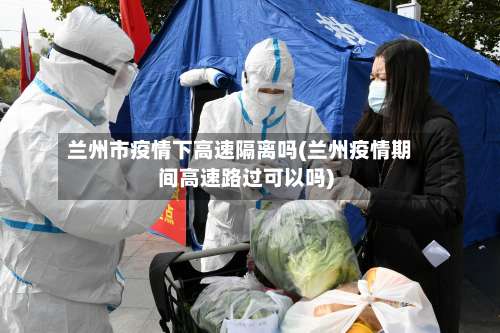 兰州市疫情下高速隔离吗(兰州疫情期间高速路过可以吗)