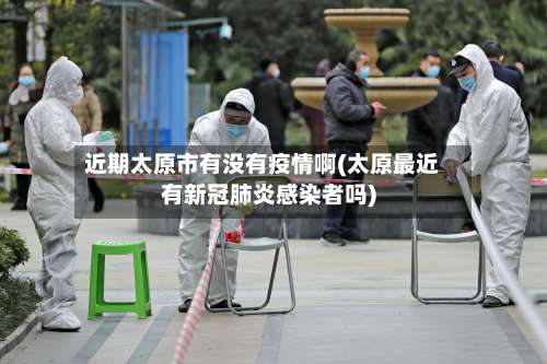 近期太原市有没有疫情啊(太原最近有新冠肺炎感染者吗)-第3张图片