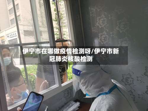伊宁市在哪做疫情检测呀/伊宁市新冠肺炎核酸检测