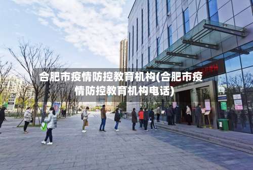 合肥市疫情防控教育机构(合肥市疫情防控教育机构电话)-第2张图片