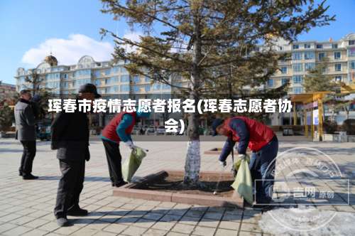 珲春市疫情志愿者报名(珲春志愿者协会)