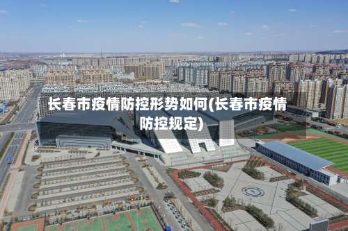 长春市疫情防控形势如何(长春市疫情防控规定)-第2张图片