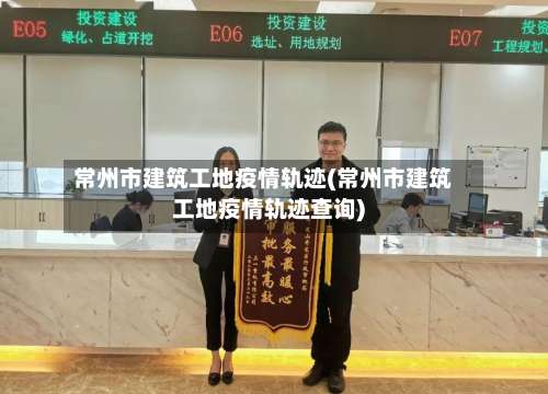 常州市建筑工地疫情轨迹(常州市建筑工地疫情轨迹查询)