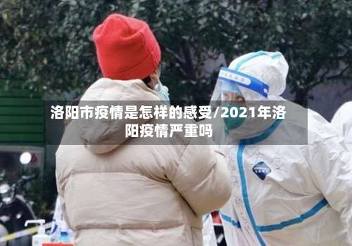 洛阳市疫情是怎样的感受/2021年洛阳疫情严重吗