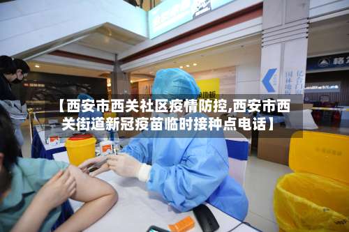 【西安市西关社区疫情防控,西安市西关街道新冠疫苗临时接种点电话】