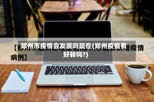 郑州市疫情会发展吗现在(郑州疫情有好转吗?)