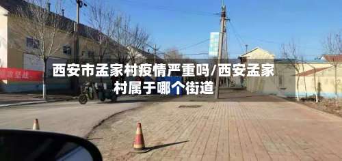 西安市孟家村疫情严重吗/西安孟家村属于哪个街道