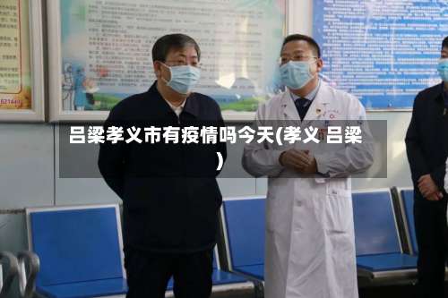 吕梁孝义市有疫情吗今天(孝义 吕梁)-第2张图片