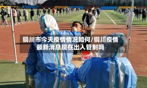 铜川市今天疫情情况如何/铜川疫情最新消息现在出入管制吗