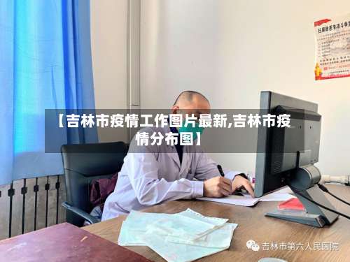 【吉林市疫情工作图片最新,吉林市疫情分布图】