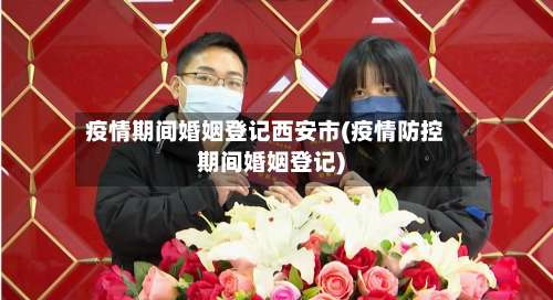 疫情期间婚姻登记西安市(疫情防控期间婚姻登记)