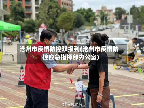 沧州市疫情防控双报到(沧州市疫情防控应急指挥部办公室)-第3张图片