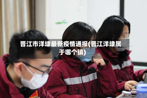 晋江市洋埭最新疫情通报(晋江洋埭属于哪个镇)