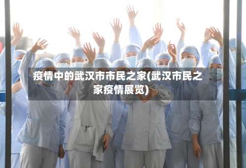 疫情中的武汉市市民之家(武汉市民之家疫情展览)