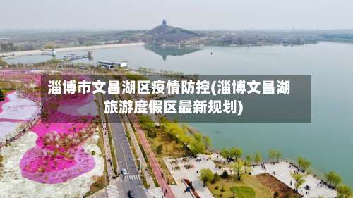 淄博市文昌湖区疫情防控(淄博文昌湖旅游度假区最新规划)