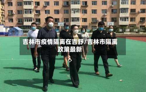 吉林市疫情隔离在吉舒/吉林市隔离政策最新