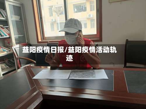 益阳疫情日报/益阳疫情活动轨迹-第3张图片