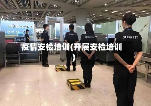 疫情安检培训(开展安检培训)