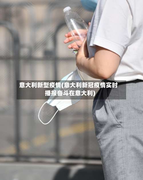 意大利新型疫情(意大利新冠疫情实时播报奋斗在意大利)