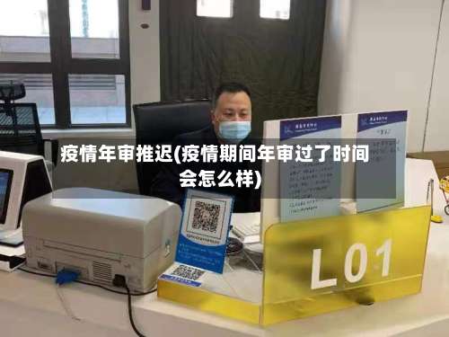疫情年审推迟(疫情期间年审过了时间会怎么样)
