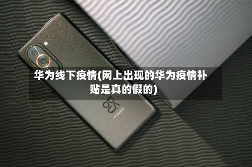 华为线下疫情(网上出现的华为疫情补贴是真的假的)