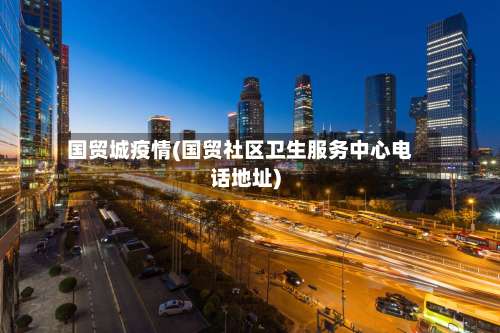国贸城疫情(国贸社区卫生服务中心电话地址)-第2张图片
