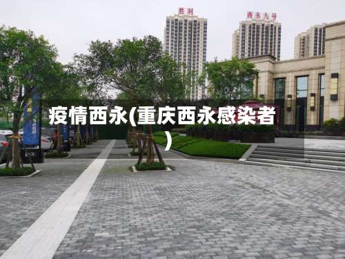 疫情西永(重庆西永感染者)
