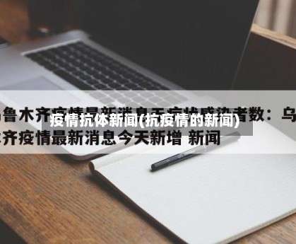 疫情抗体新闻(抗疫情的新闻)