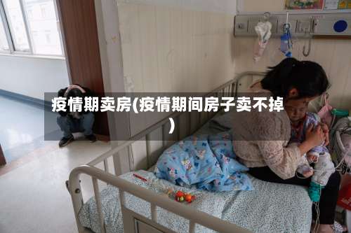 疫情期卖房(疫情期间房子卖不掉)