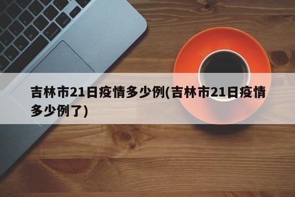 吉林市21日疫情多少例(吉林市21日疫情多少例了)