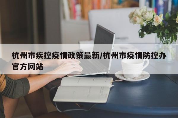 杭州市疾控疫情政策最新/杭州市疫情防控办官方网站
