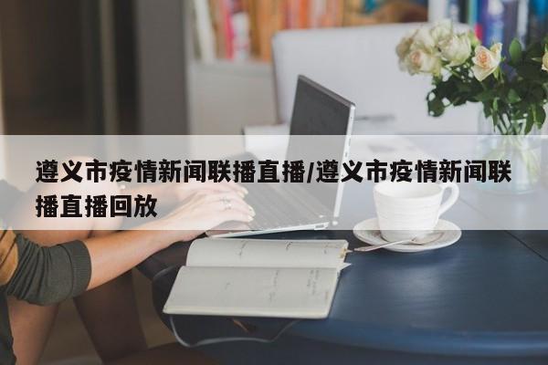 遵义市疫情新闻联播直播/遵义市疫情新闻联播直播回放