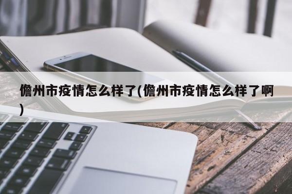 儋州市疫情怎么样了(儋州市疫情怎么样了啊)