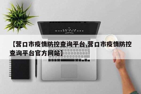 【营口市疫情防控查询平台,营口市疫情防控查询平台官方网站】