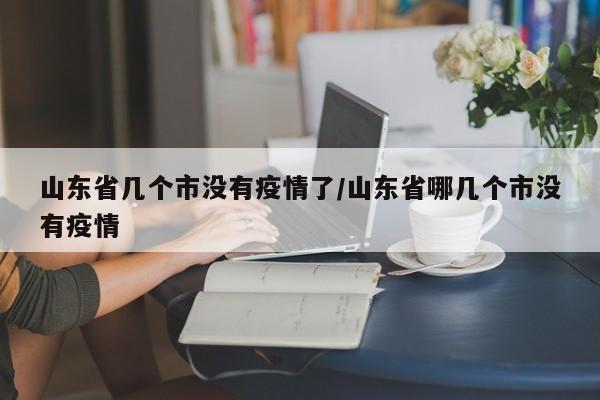 山东省几个市没有疫情了/山东省哪几个市没有疫情