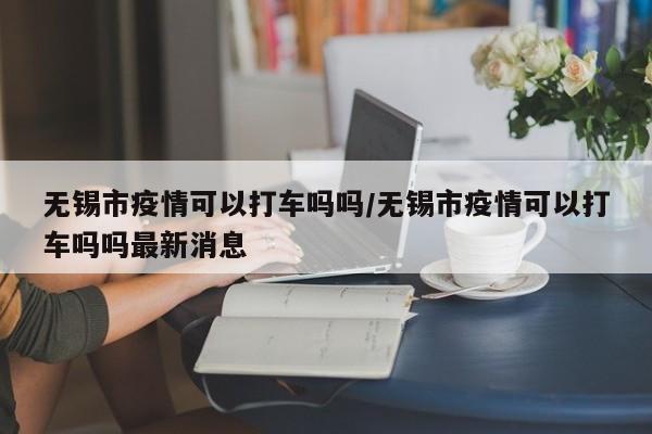 无锡市疫情可以打车吗吗/无锡市疫情可以打车吗吗最新消息