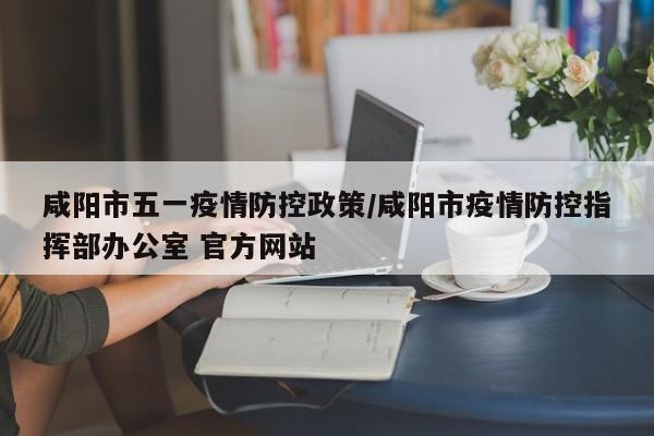 咸阳市五一疫情防控政策/咸阳市疫情防控指挥部办公室 官方网站