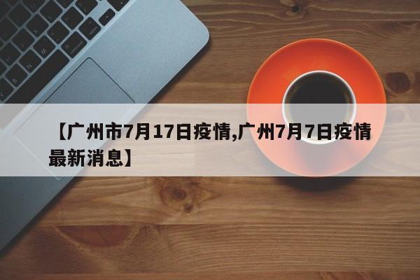 【广州市7月17日疫情,广州7月7日疫情最新消息】